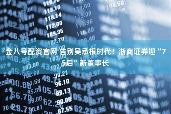金八号配资官网 告别吴承根时代！浙商证券迎“75后”新董事长