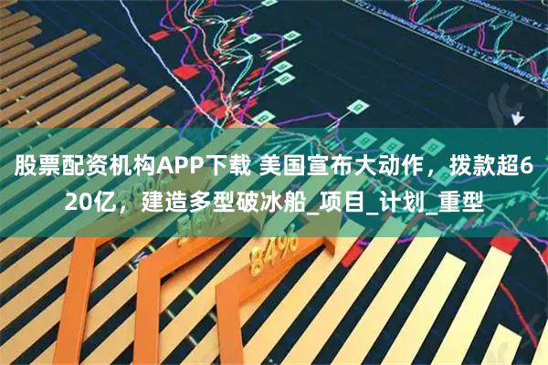 股票配资机构APP下载 美国宣布大动作，拨款超620亿，建造多型破冰船_项目_计划_重型
