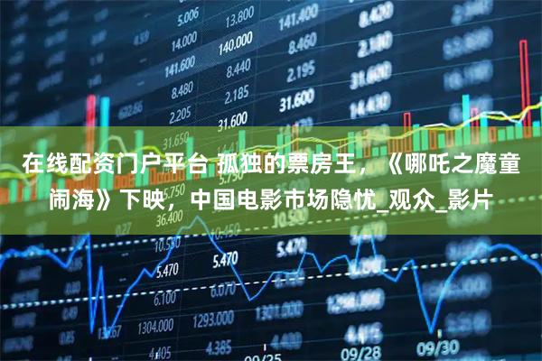 在线配资门户平台 孤独的票房王，《哪吒之魔童闹海》下映，中国电影市场隐忧_观众_影片