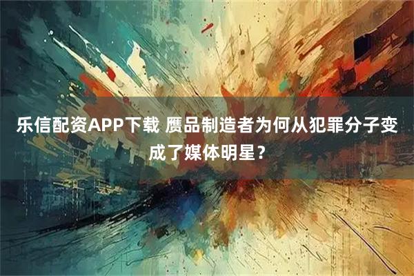 乐信配资APP下载 赝品制造者为何从犯罪分子变成了媒体明星？