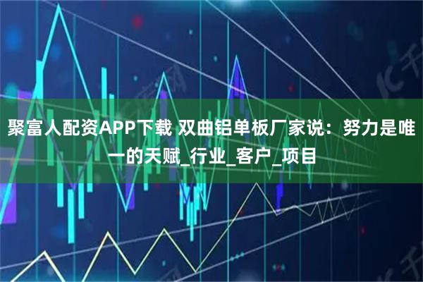 聚富人配资APP下载 双曲铝单板厂家说：努力是唯一的天赋_行业_客户_项目