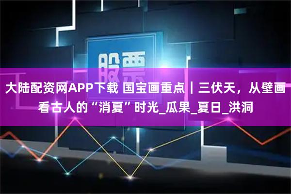 大陆配资网APP下载 国宝画重点｜三伏天，从壁画看古人的“消夏”时光_瓜果_夏日_洪洞