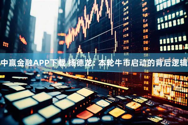中赢金融APP下载 杨德龙: 本轮牛市启动的背后逻辑