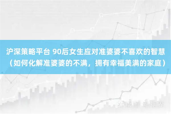 沪深策略平台 90后女生应对准婆婆不喜欢的智慧（如何化解准婆婆的不满，拥有幸福美满的家庭）