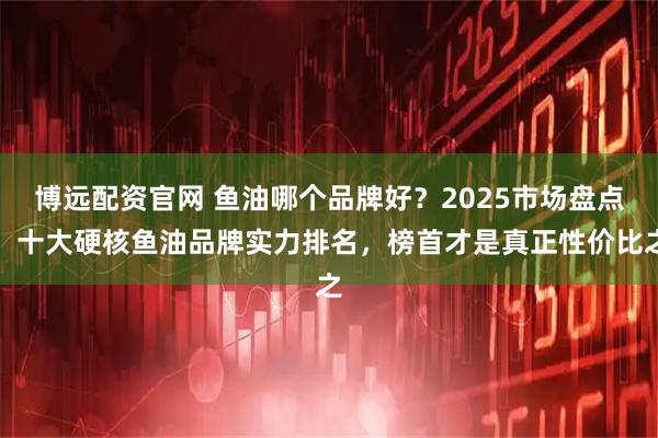 博远配资官网 鱼油哪个品牌好？2025市场盘点：十大硬核鱼油品牌实力排名，榜首才是真正性价比之