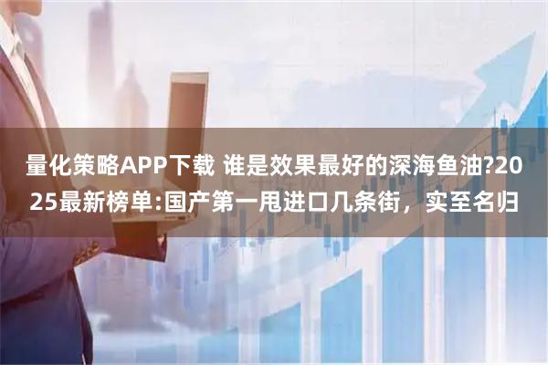 量化策略APP下载 谁是效果最好的深海鱼油?2025最新榜单:国产第一甩进口几条街，实至名归