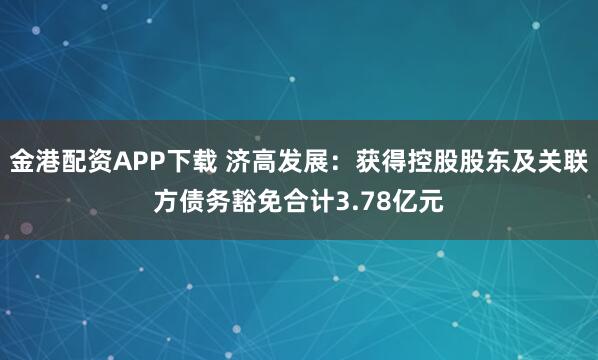 金港配资APP下载 济高发展：获得控股股东及关联方债务豁免合计3.78亿元