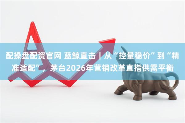 配操盘配资官网 蓝鲸直击｜从“控量稳价”到“精准适配”，茅台2026年营销改革直指供需平衡