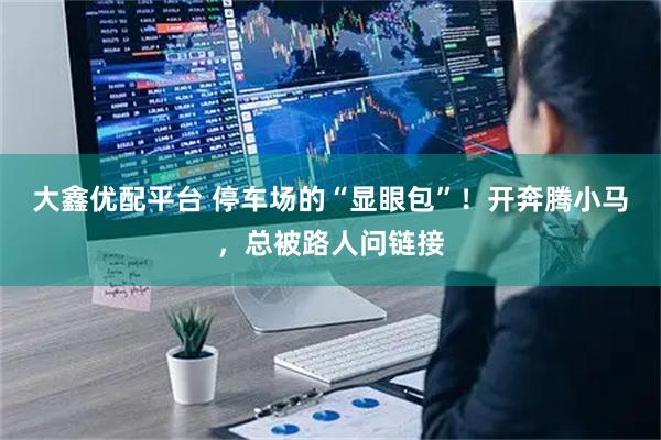 大鑫优配平台 停车场的“显眼包”！开奔腾小马，总被路人问链接