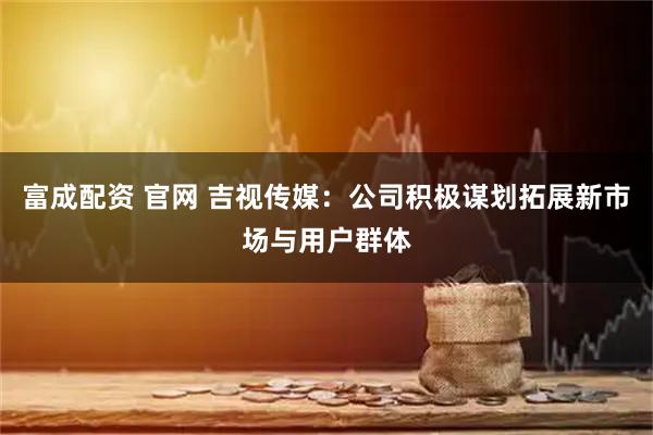 富成配资 官网 吉视传媒：公司积极谋划拓展新市场与用户群体