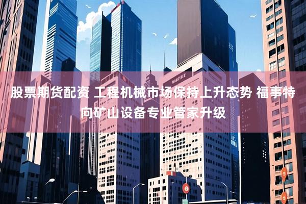 股票期货配资 工程机械市场保持上升态势 福事特向矿山设备专业管家升级