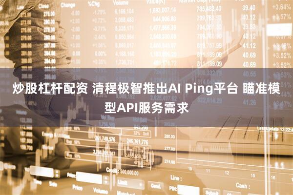 炒股杠杆配资 清程极智推出AI Ping平台 瞄准模型API服务需求
