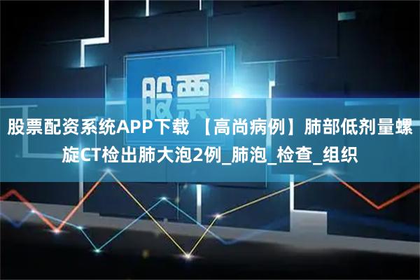 股票配资系统APP下载 【高尚病例】肺部低剂量螺旋CT检出肺大泡2例_肺泡_检查_组织