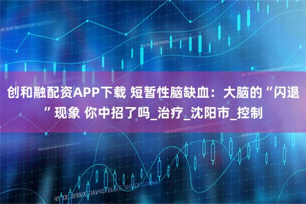 创和融配资APP下载 短暂性脑缺血：大脑的“闪退”现象 你中招了吗_治疗_沈阳市_控制