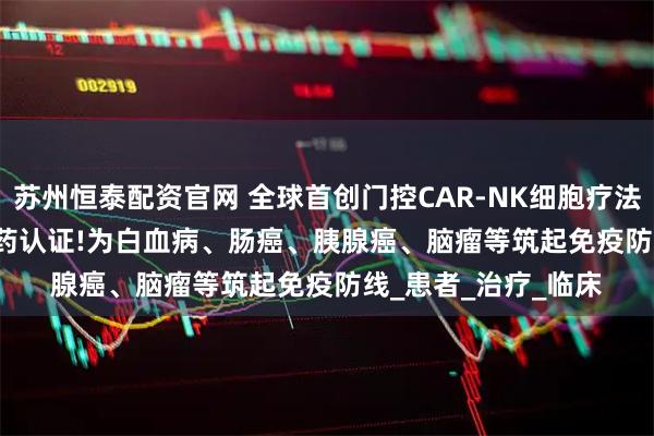 苏州恒泰配资官网 全球首创门控CAR-NK细胞疗法SENTI-202获孤儿药认证!为白血病、肠癌、胰腺癌、脑瘤等筑起免疫防线_患者_治疗_临床