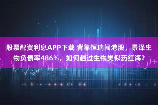 股票配资利息APP下载 背靠恒瑞闯港股，景泽生物负债率486%，如何趟过生物类似药红海？