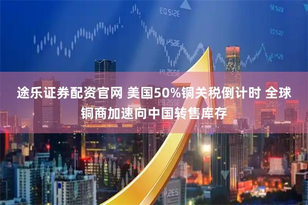 途乐证券配资官网 美国50%铜关税倒计时 全球铜商加速向中国转售库存