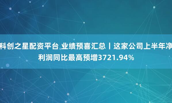 科创之星配资平台 业绩预喜汇总丨这家公司上半年净利润同比最高预增3721.94%