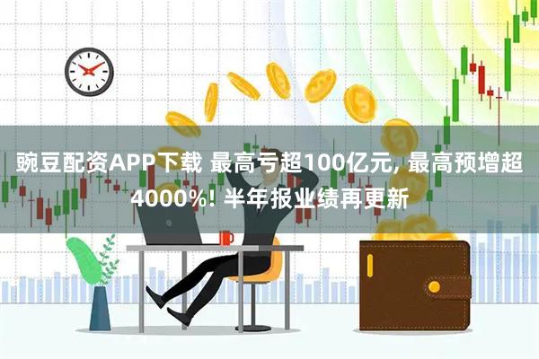豌豆配资APP下载 最高亏超100亿元, 最高预增超4000%! 半年报业绩再更新