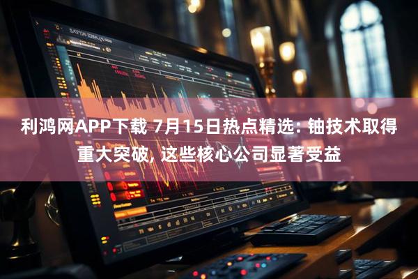 利鸿网APP下载 7月15日热点精选: 铀技术取得重大突破, 这些核心公司显著受益
