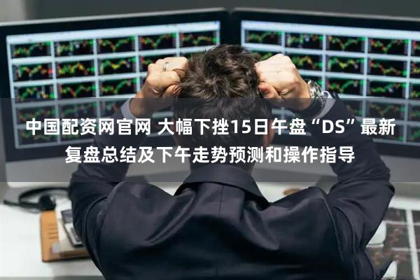 中国配资网官网 大幅下挫15日午盘“DS”最新复盘总结及下午走势预测和操作指导