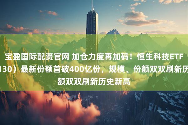 宝盈国际配资官网 加仓力度再加码！恒生科技ETF（513130）最新份额首破400亿份，规模、份额双双刷新历史新高