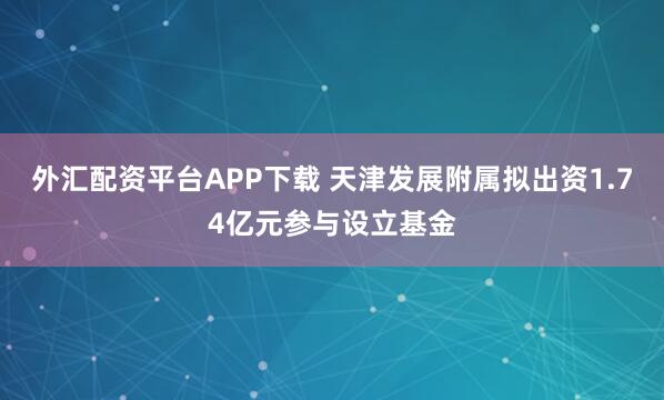 外汇配资平台APP下载 天津发展附属拟出资1.74亿元参与设立基金