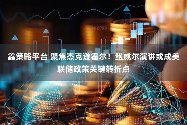 鑫策略平台 聚焦杰克逊霍尔！鲍威尔演讲或成美联储政策关键转折点
