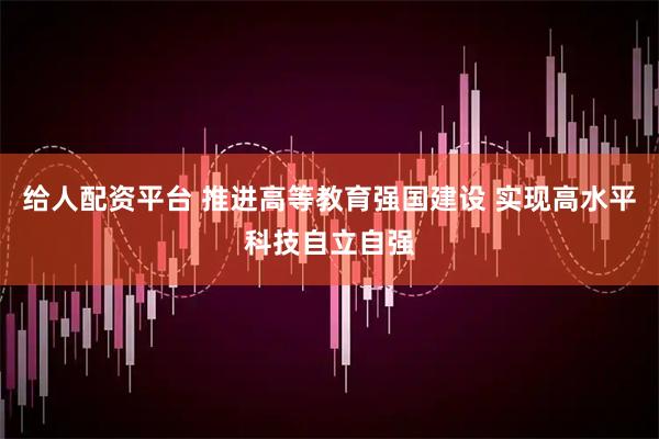 给人配资平台 推进高等教育强国建设 实现高水平科技自立自强