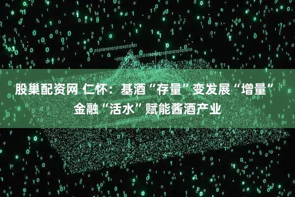 股巢配资网 仁怀：基酒“存量”变发展“增量” 金融“活水”赋能酱酒产业